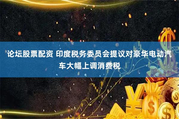 论坛股票配资 印度税务委员会提议对豪华电动汽车大幅上调消费税