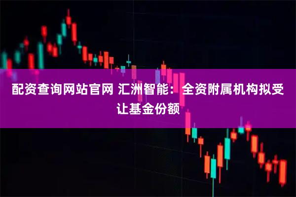 配资查询网站官网 汇洲智能：全资附属机构拟受让基金份额