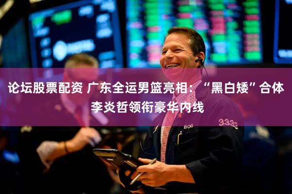 论坛股票配资 广东全运男篮亮相：“黑白矮”合体 李炎哲领衔豪华内线