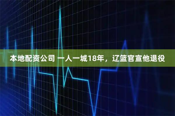本地配资公司 一人一城18年，辽篮官宣他退役