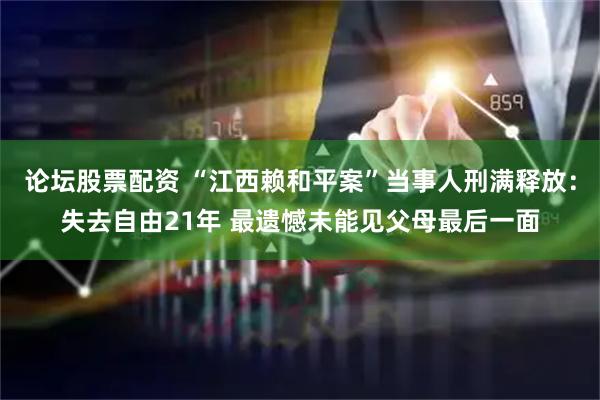 论坛股票配资 “江西赖和平案”当事人刑满释放：失去自由21年 最遗憾未能见父母最后一面