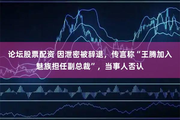 论坛股票配资 因泄密被辞退，传言称“王腾加入魅族担任副总裁”，当事人否认