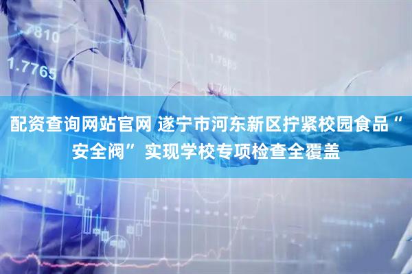 配资查询网站官网 遂宁市河东新区拧紧校园食品“安全阀” 实现学校专项检查全覆盖