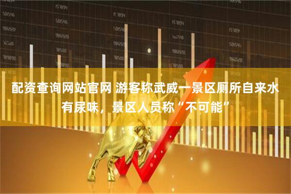 配资查询网站官网 游客称武威一景区厕所自来水有尿味，景区人员称“不可能”
