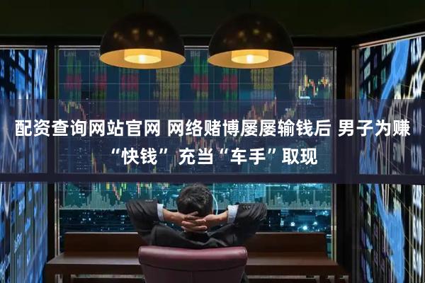 配资查询网站官网 网络赌博屡屡输钱后 男子为赚“快钱” 充当“车手”取现