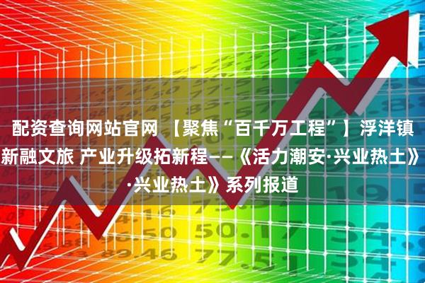 配资查询网站官网 【聚焦“百千万工程”】浮洋镇：古村焕新融文旅 产业升级拓新程——《活力潮安·兴业热土》系列报道