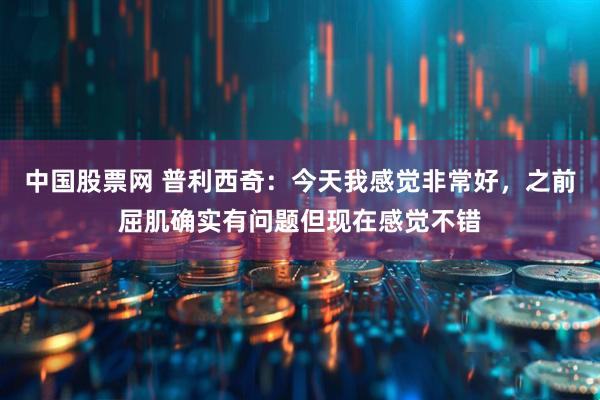 中国股票网 普利西奇：今天我感觉非常好，之前屈肌确实有问题但现在感觉不错