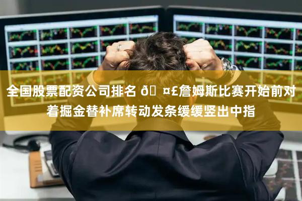 全国股票配资公司排名 🤣詹姆斯比赛开始前对着掘金替补席转动发条缓缓竖出中指