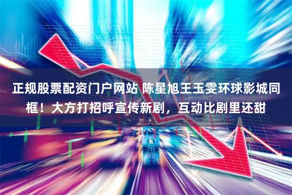 正规股票配资门户网站 陈星旭王玉雯环球影城同框！大方打招呼宣传新剧，互动比剧里还甜