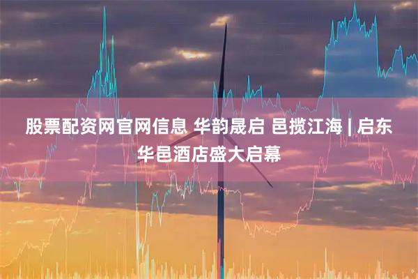 股票配资网官网信息 华韵晟启 邑揽江海 | 启东华邑酒店盛大启幕