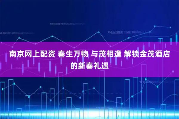 南京网上配资 春生万物 与茂相逢 解锁金茂酒店的新春礼遇