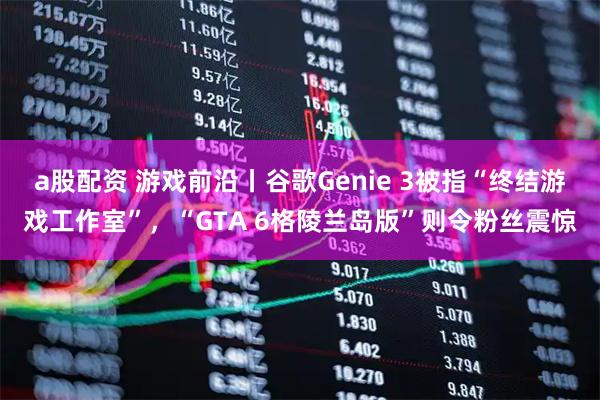 a股配资 游戏前沿丨谷歌Genie 3被指“终结游戏工作室”，“GTA 6格陵兰岛版”则令粉丝震惊