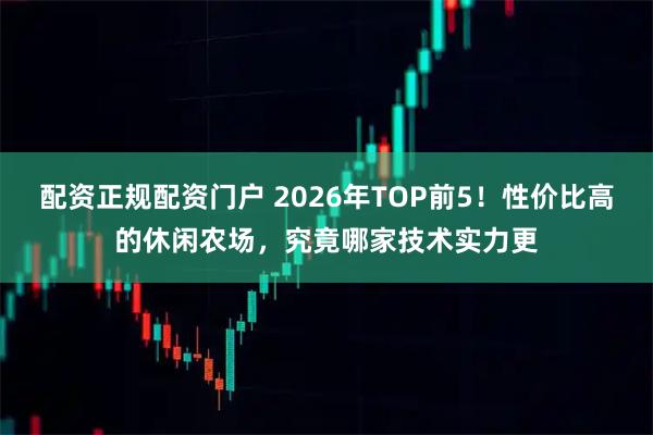 配资正规配资门户 2026年TOP前5！性价比高的休闲农场，究竟哪家技术实力更