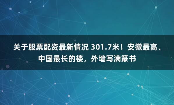 关于股票配资最新情况 301.7米！安徽最高、中国最长的楼，外墙写满篆书