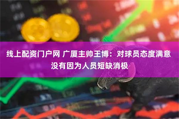 线上配资门户网 广厦主帅王博：对球员态度满意 没有因为人员短缺消极