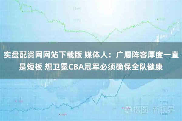 实盘配资网网站下载版 媒体人：广厦阵容厚度一直是短板 想卫冕CBA冠军必须确保全队健康