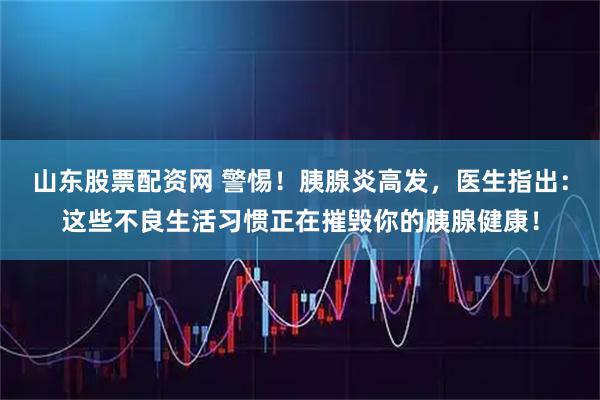 山东股票配资网 警惕！胰腺炎高发，医生指出：这些不良生活习惯正在摧毁你的胰腺健康！