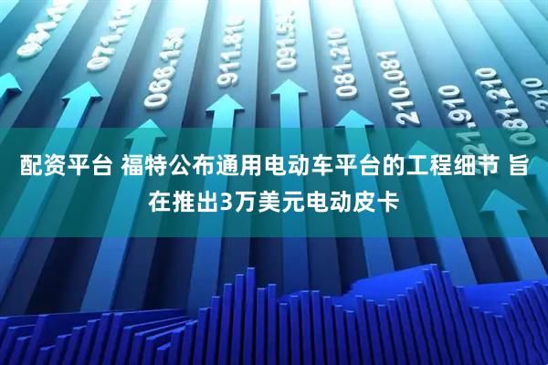 配资平台 福特公布通用电动车平台的工程细节 旨在推出3万美元电动皮卡