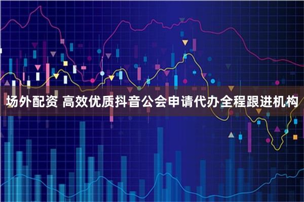 场外配资 高效优质抖音公会申请代办全程跟进机构