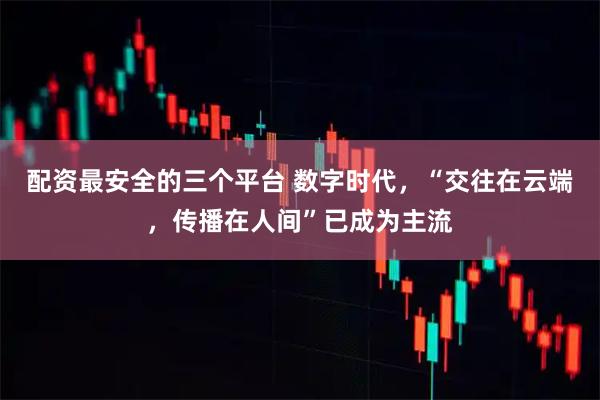 配资最安全的三个平台 数字时代，“交往在云端，传播在人间”已成为主流