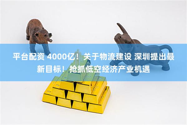 平台配资 4000亿！关于物流建设 深圳提出最新目标！抢抓低空经济产业机遇