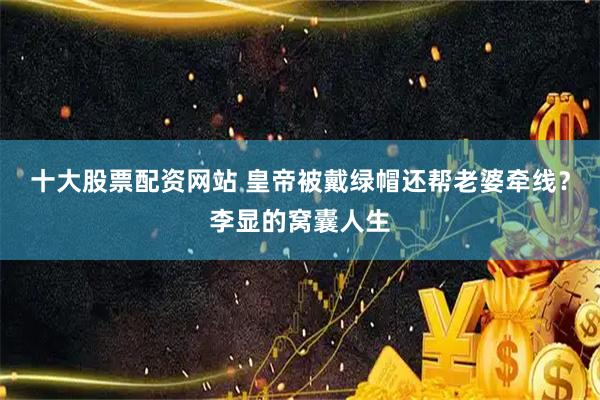 十大股票配资网站 皇帝被戴绿帽还帮老婆牵线？李显的窝囊人生
