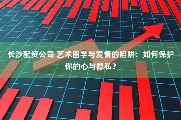 长沙配资公司 艺术留学与爱情的陷阱：如何保护你的心与隐私？