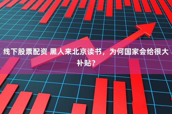 线下股票配资 黑人来北京读书，为何国家会给很大补贴？