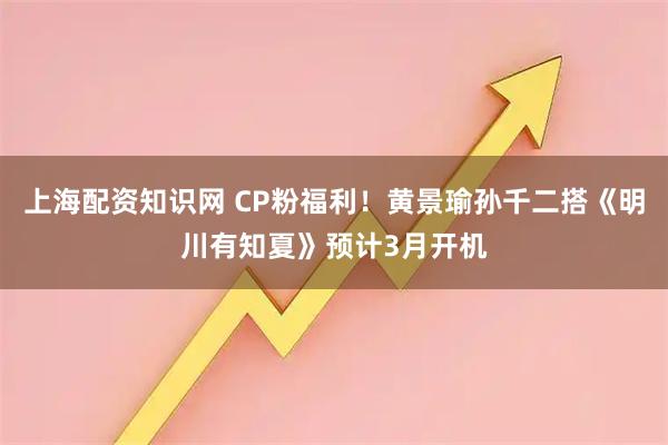 上海配资知识网 CP粉福利！黄景瑜孙千二搭《明川有知夏》预计3月开机