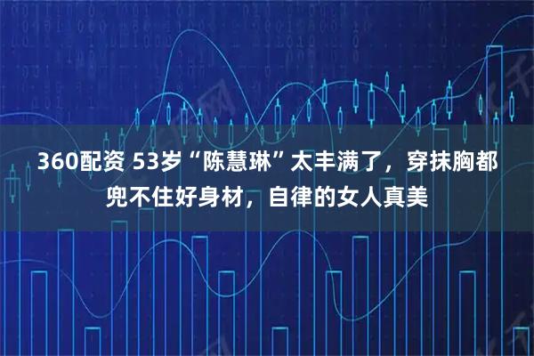 360配资 53岁“陈慧琳”太丰满了，穿抹胸都兜不住好身材，自律的女人真美