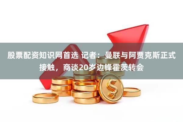 股票配资知识网首选 记者：曼联与阿贾克斯正式接触，商谈20岁边锋霍茨转会