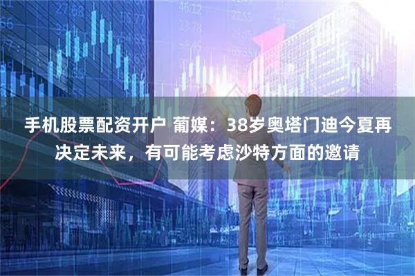 手机股票配资开户 葡媒：38岁奥塔门迪今夏再决定未来，有可能考虑沙特方面的邀请