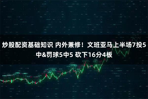 炒股配资基础知识 内外兼修！文班亚马上半场7投5中&罚球5中5 砍下16分4板