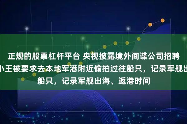 正规的股票杠杆平台 央视披露境外间谍公司招聘陷阱：毕业生小王被要求去本地军港附近偷拍过往船只，记录军舰出海、返港时间