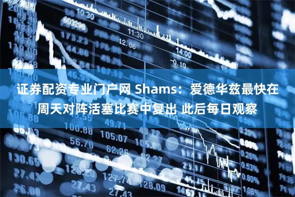 证券配资专业门户网 Shams：爱德华兹最快在周天对阵活塞比赛中复出 此后每日观察