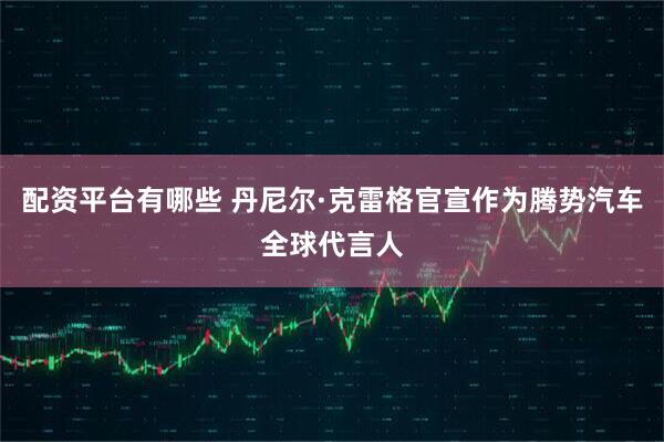 配资平台有哪些 丹尼尔·克雷格官宣作为腾势汽车全球代言人