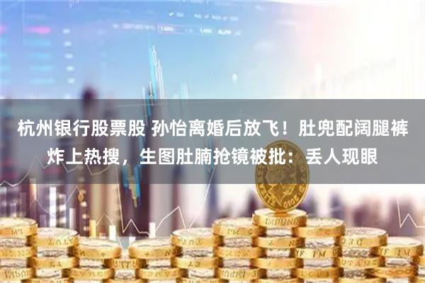 杭州银行股票股 孙怡离婚后放飞！肚兜配阔腿裤炸上热搜，生图肚腩抢镜被批：丢人现眼