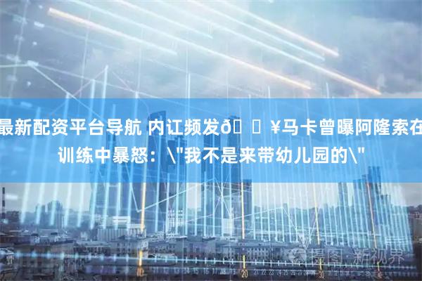 最新配资平台导航 内讧频发💥马卡曾曝阿隆索在训练中暴怒：