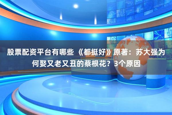 股票配资平台有哪些 《都挺好》原著：苏大强为何娶又老又丑的蔡根花？3个原因