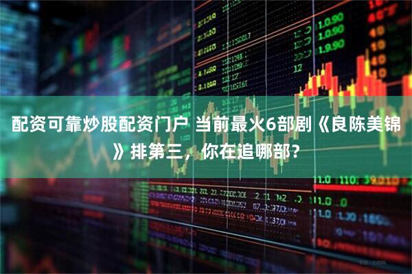 配资可靠炒股配资门户 当前最火6部剧《良陈美锦》排第三，你在追哪部？