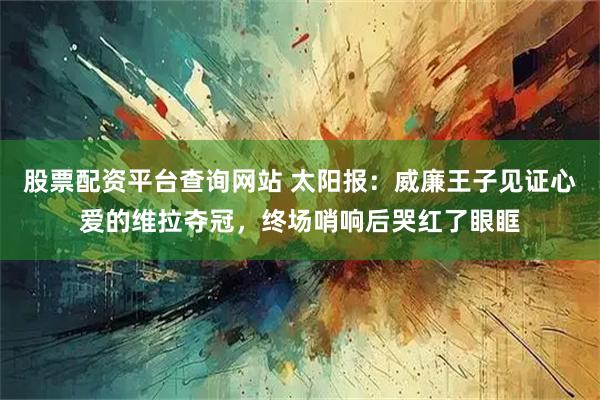 股票配资平台查询网站 太阳报：威廉王子见证心爱的维拉夺冠，终场哨响后哭红了眼眶
