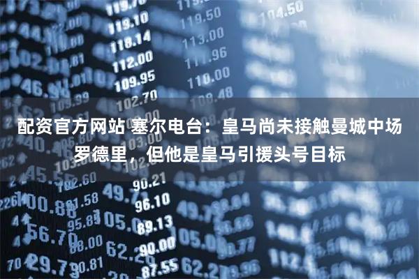 配资官方网站 塞尔电台：皇马尚未接触曼城中场罗德里，但他是皇马引援头号目标