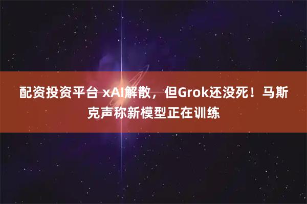 配资投资平台 xAI解散，但Grok还没死！马斯克声称新模型正在训练
