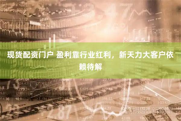 现货配资门户 盈利靠行业红利，新天力大客户依赖待解