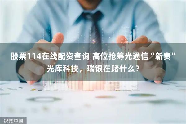股票114在线配资查询 高位抢筹光通信“新贵”光库科技，瑞银在赌什么？