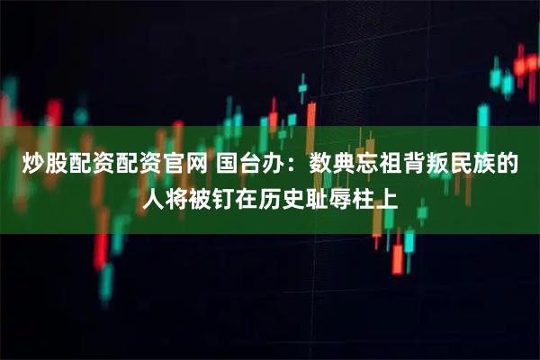 炒股配资配资官网 国台办：数典忘祖背叛民族的人将被钉在历史耻辱柱上