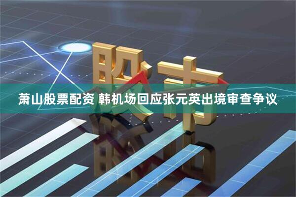 萧山股票配资 韩机场回应张元英出境审查争议