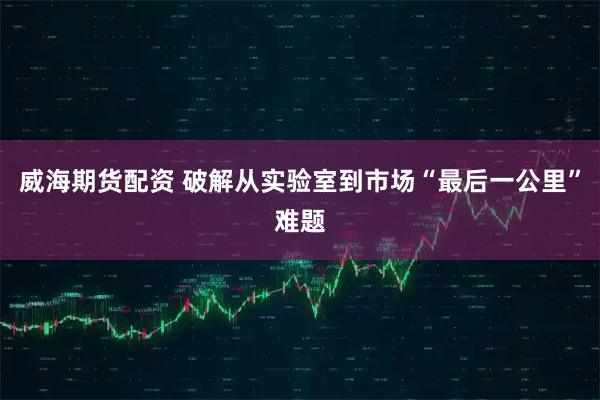 威海期货配资 破解从实验室到市场“最后一公里”难题
