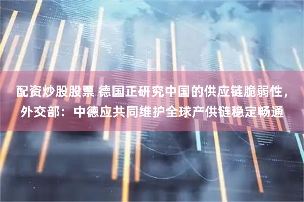 配资炒股股票 德国正研究中国的供应链脆弱性，外交部：中德应共同维护全球产供链稳定畅通