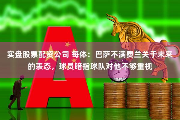 实盘股票配资公司 每体：巴萨不满费兰关于未来的表态，球员暗指球队对他不够重视